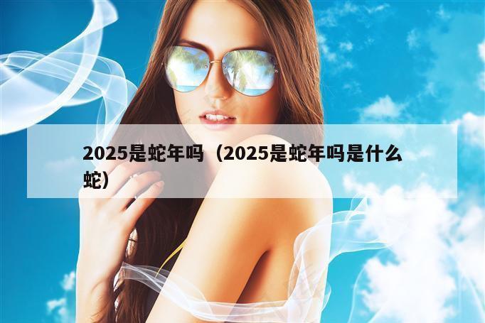 2025是蛇年吗（2025是蛇年吗是什么蛇）